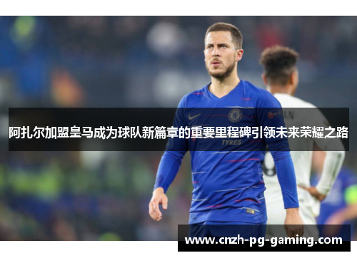 阿扎尔加盟皇马成为球队新篇章的重要里程碑引领未来荣耀之路