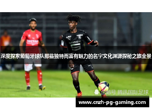深度探索葡萄牙球队那些独特而富有魅力的名字文化渊源探秘之旅全景