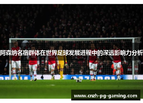 阿森纳名宿群体在世界足球发展进程中的深远影响力分析