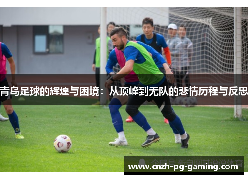 青岛足球的辉煌与困境：从顶峰到无队的悲情历程与反思
